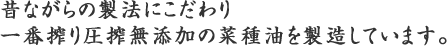 昔ながらの製法にこだわり一番搾り圧搾無添加の菜種油を製造しています。